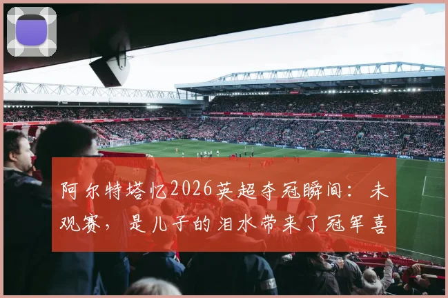 阿尔特塔忆2026英超夺冠瞬间：未观赛，是儿子的泪水带来了冠军喜讯