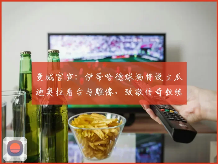 曼城官宣：伊蒂哈德球场将设立瓜迪奥拉看台与雕像，致敬传奇教练
