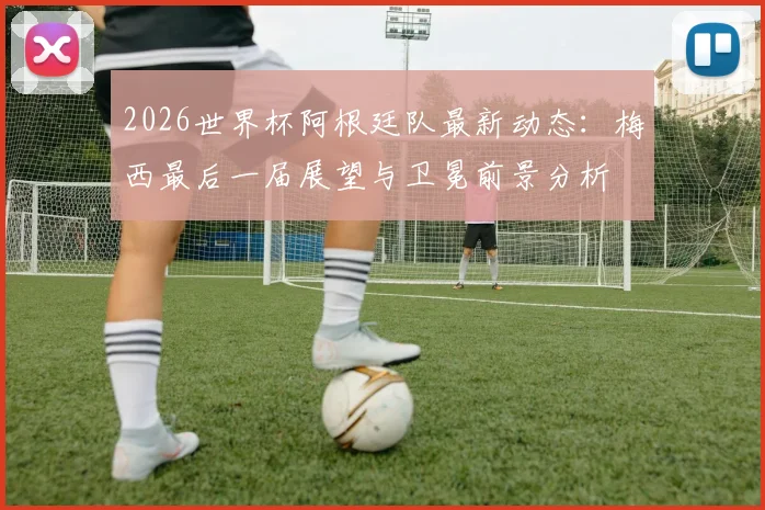 2026世界杯阿根廷队最新动态:梅西最后一届展望与卫冕前景分析