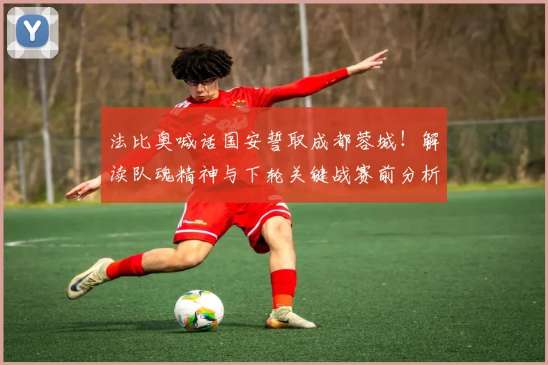 法比奥喊话国安誓取成都蓉城！解读队魂精神与下轮关键战赛前分析