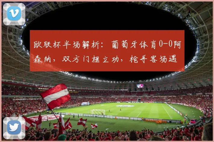 欧联杯半场解析：葡萄牙体育0-0阿森纳，双方门框立功，枪手客场遇阻