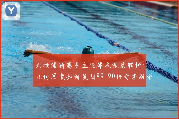 利物浦新赛季主场球衣深度解析：几何图案如何复刻89_90传奇夺冠荣耀，附购买与评测指南