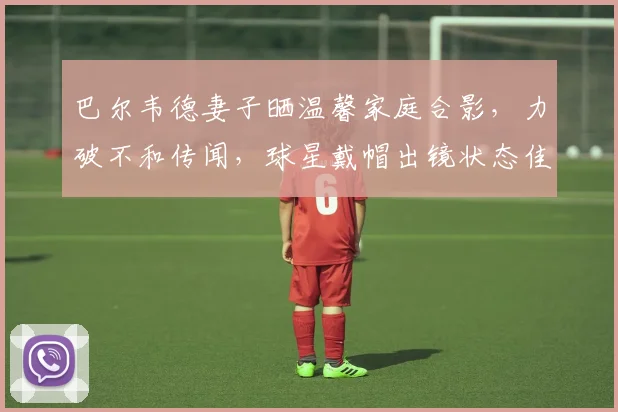 巴尔韦德妻子晒温馨家庭合影，力破不和传闻，球星戴帽出镜状态佳