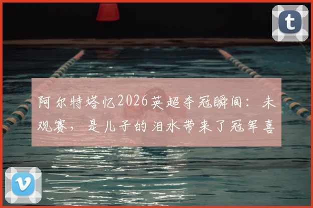 阿尔特塔忆2026英超夺冠瞬间：未观赛，是儿子的泪水带来了冠军喜讯
