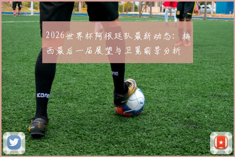 2026世界杯阿根廷队最新动态：梅西最后一届展望与卫冕前景分析