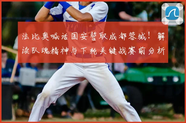 法比奥喊话国安誓取成都蓉城!解读队魂精神与下轮关键战赛前分析
