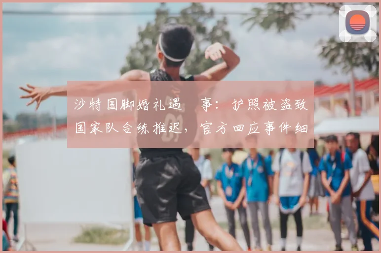沙特国脚婚礼遇囧事：护照被盗致国家队合练推迟，官方回应事件细节